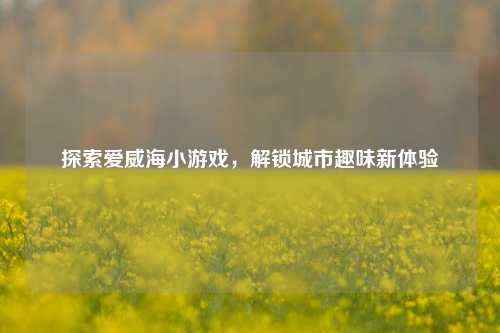 探索爱威海小游戏，解锁城市趣味新体验
