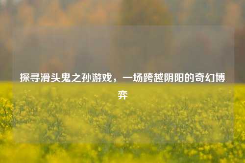 探寻滑头鬼之孙游戏，一场跨越阴阳的奇幻博弈