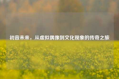 初音未来，从虚拟偶像到文化现象的传奇之旅