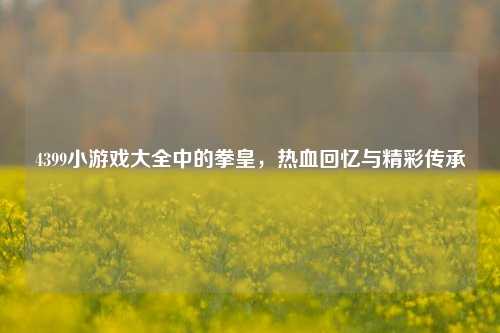 4399小游戏大全中的拳皇，热血回忆与精彩传承