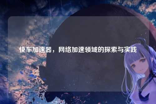 快车加速器，网络加速领域的探索与实践