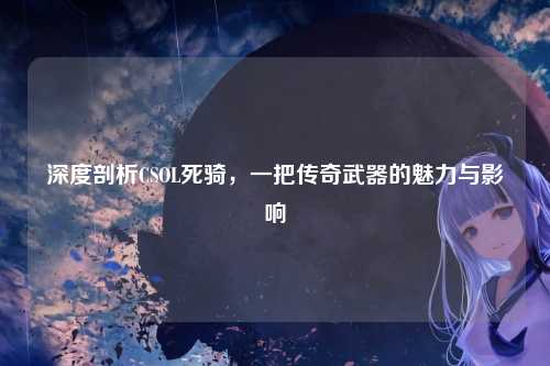 深度剖析CSOL死骑，一把传奇武器的魅力与影响