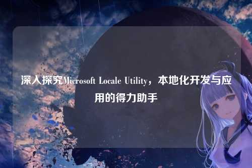 深入探究Microsoft Locale Utility，本地化开发与应用的得力助手