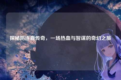 探秘防逐鹿传奇，一场热血与智谋的奇幻之旅