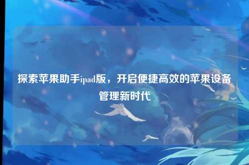 探索苹果助手ipad版，开启便捷高效的苹果设备管理新时代