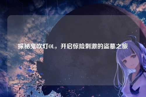 探秘鬼吹灯OL，开启惊险刺激的盗墓之旅