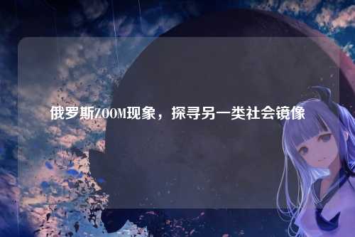 俄罗斯ZOOM现象，探寻另一类社会镜像