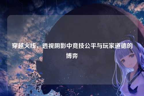 穿越火线，透视阴影中竞技公平与玩家道德的博弈