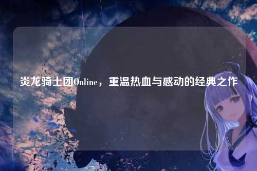炎龙骑士团Online，重温热血与感动的经典之作