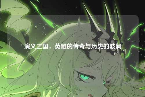 演义三国，英雄的传奇与历史的波澜