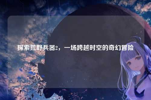 探索荒野兵器2，一场跨越时空的奇幻冒险