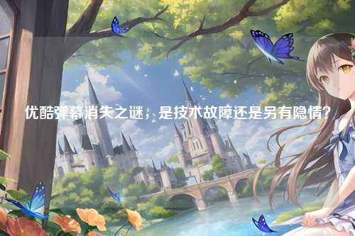 优酷弹幕消失之谜，是技术故障还是另有隐情？