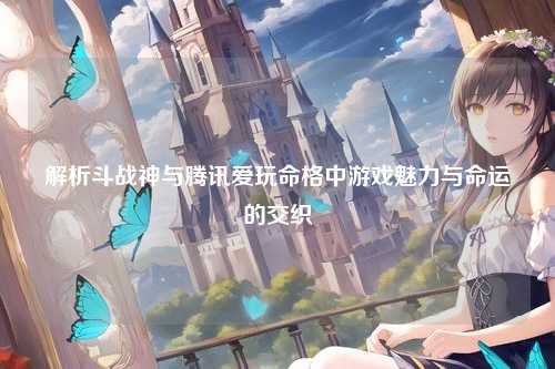 解析斗战神与腾讯爱玩命格中游戏魅力与命运的交织