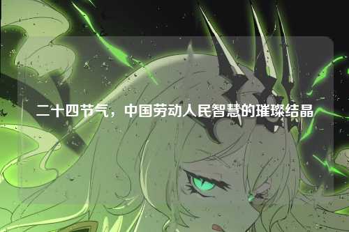 二十四节气，中国劳动人民智慧的璀璨结晶