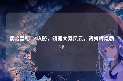 秦始皇朝1.05攻略，领略大秦风云，铸就辉煌霸业