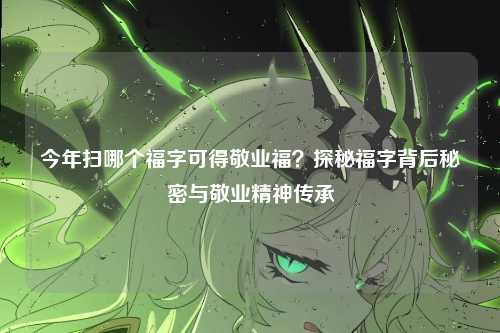 今年扫哪个福字可得敬业福？探秘福字背后秘密与敬业精神传承