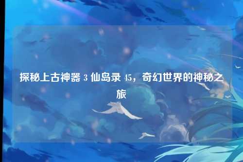 探秘上古神器 3 仙岛录 45，奇幻世界的神秘之旅
