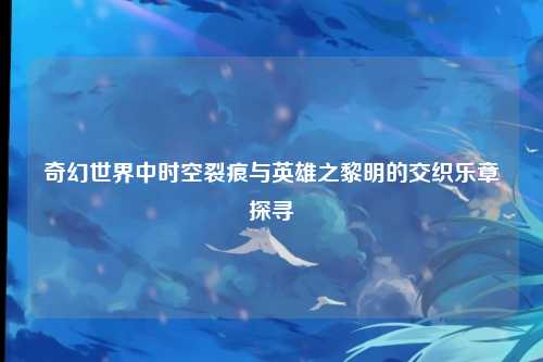 奇幻世界中时空裂痕与英雄之黎明的交织乐章探寻