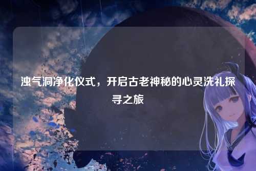 浊气洞净化仪式，开启古老神秘的心灵洗礼探寻之旅
