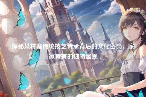 探秘某村寨传统技艺传承背后的文化密码，家家皆有的独特呈现