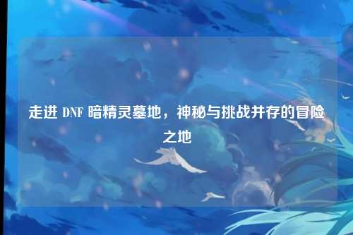 走进 DNF 暗精灵墓地，神秘与挑战并存的冒险之地