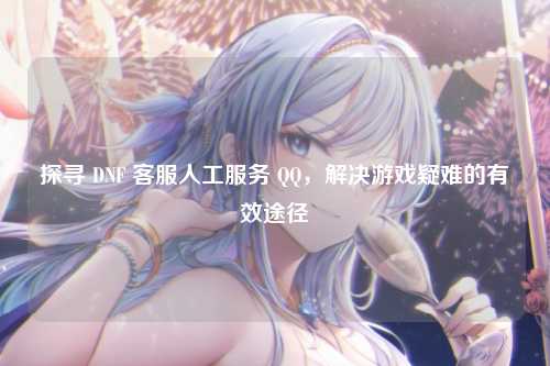 探寻 DNF 客服人工服务 QQ，解决游戏疑难的有效途径
