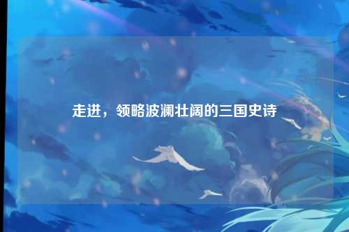 走进，领略波澜壮阔的三国史诗
