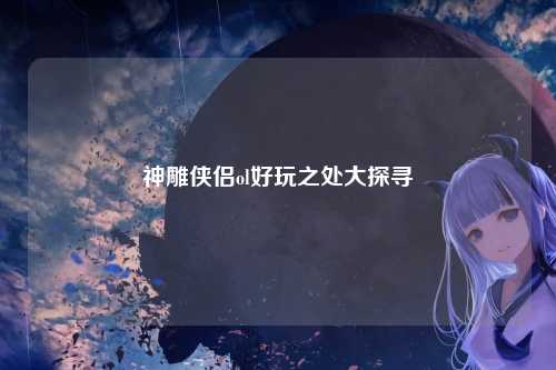 神雕侠侣ol好玩之处大探寻