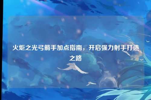 火炬之光弓箭手加点指南，开启强力射手打造之路