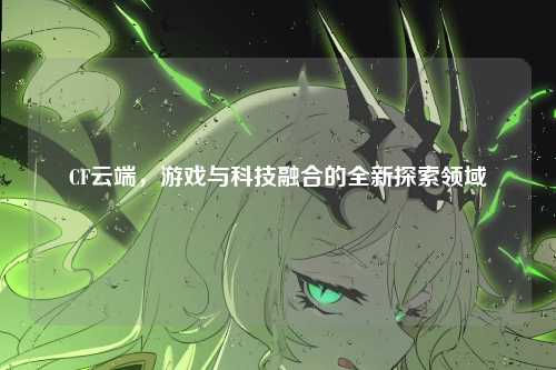 CF云端，游戏与科技融合的全新探索领域
