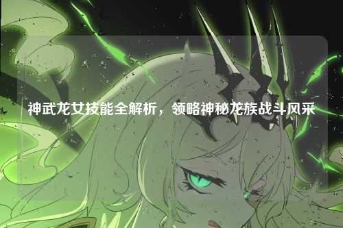 神武龙女技能全解析，领略神秘龙族战斗风采