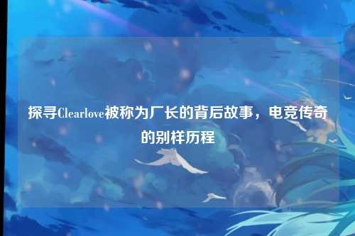 探寻Clearlove被称为厂长的背后故事，电竞传奇的别样历程