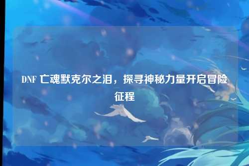 DNF 亡魂默克尔之泪，探寻神秘力量开启冒险征程
