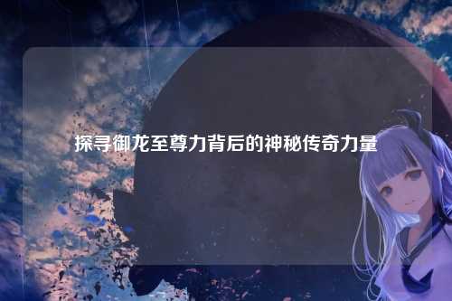 探寻御龙至尊力背后的神秘传奇力量