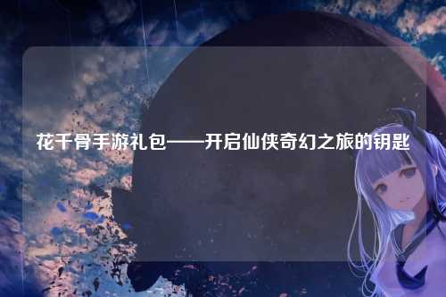 花千骨手游礼包——开启仙侠奇幻之旅的钥匙