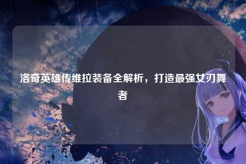 洛奇英雄传维拉装备全解析，打造最强女刃舞者