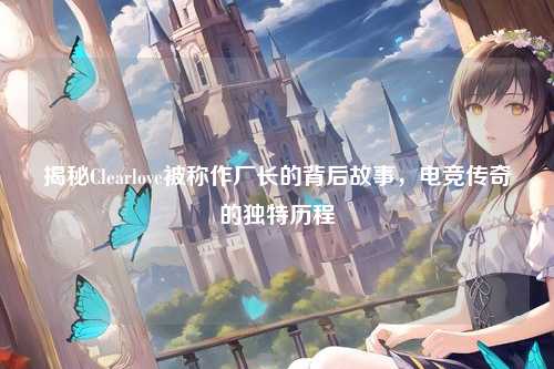 揭秘Clearlove被称作厂长的背后故事，电竞传奇的独特历程