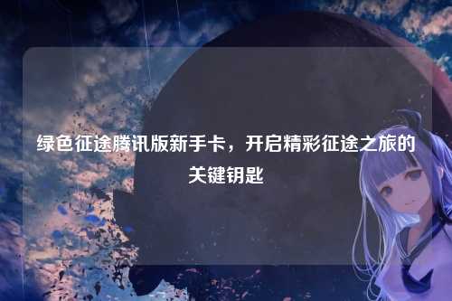 绿色征途腾讯版新手卡，开启精彩征途之旅的关键钥匙