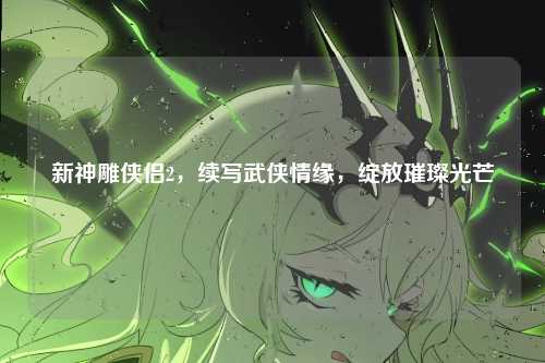 新神雕侠侣2，续写武侠情缘，绽放璀璨光芒