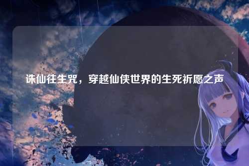 诛仙往生咒，穿越仙侠世界的生死祈愿之声