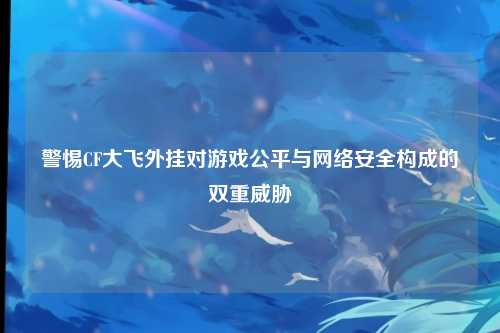 警惕CF大飞外挂对游戏公平与网络安全构成的双重威胁