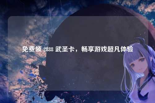 免费领 2888 武圣卡，畅享游戏超凡体验