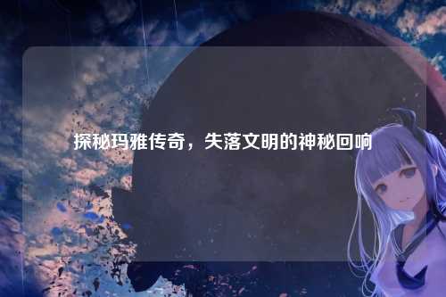 探秘玛雅传奇，失落文明的神秘回响