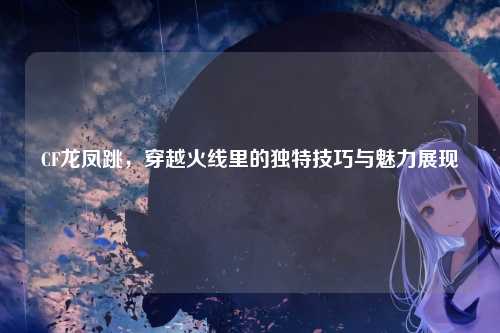 CF龙凤跳，穿越火线里的独特技巧与魅力展现