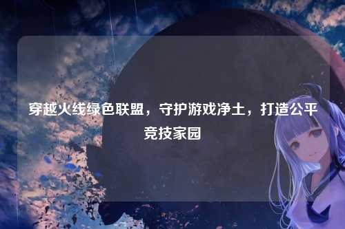 穿越火线绿色联盟，守护游戏净土，打造公平竞技家园