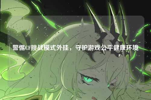 警惕CF挑战模式外挂，守护游戏公平健康环境