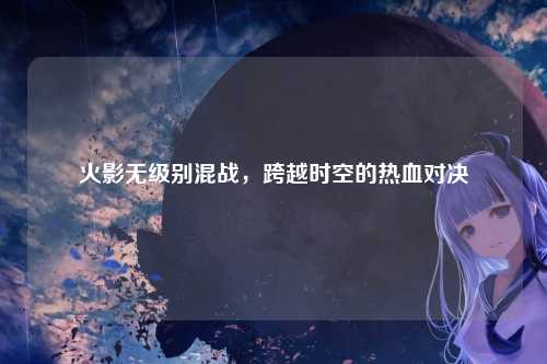 火影无级别混战，跨越时空的热血对决
