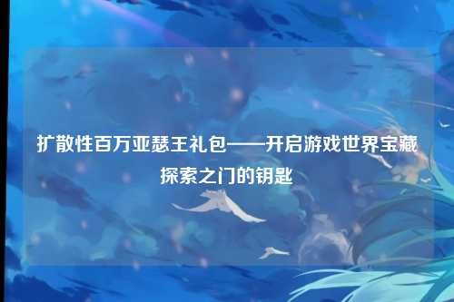 扩散性百万亚瑟王礼包——开启游戏世界宝藏探索之门的钥匙