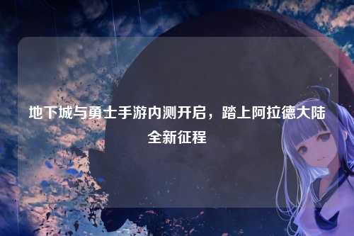 地下城与勇士手游内测开启，踏上阿拉德大陆全新征程