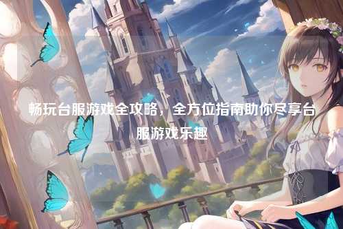 畅玩台服游戏全攻略，全方位指南助你尽享台服游戏乐趣